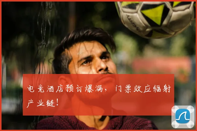 电竞酒店预订爆满,门票效应辐射产业链!