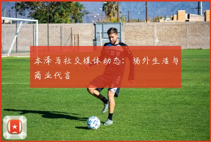 本泽马社交媒体动态:场外生活与商业代言