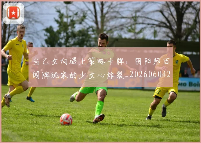 当乙女向遇上策略卡牌，阴阳师百闻牌玩家的少女心炸裂_20260604232612_20260707152301