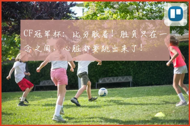 CF冠军杯:比分胶着!胜负只在一念之间,心脏都要跳出来了!