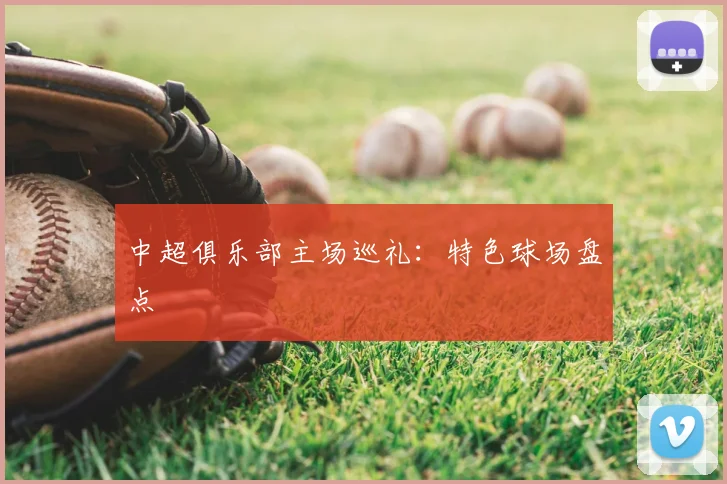 中超俱乐部主场巡礼:特色球场盘点