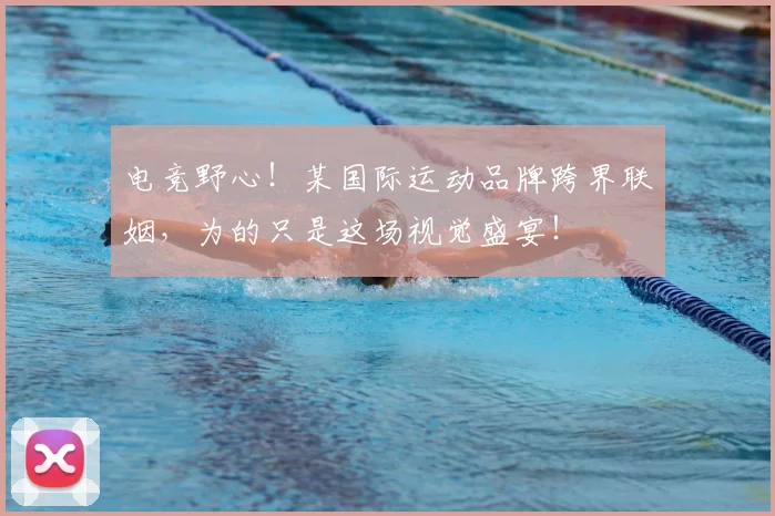 电竞野心！某国际运动品牌跨界联姻，为的只是这场视觉盛宴！