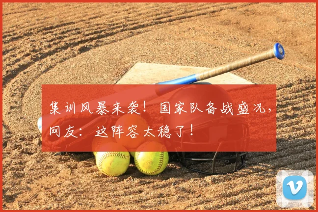 集训风暴来袭!国家队备战盛况,网友:这阵容太稳了!