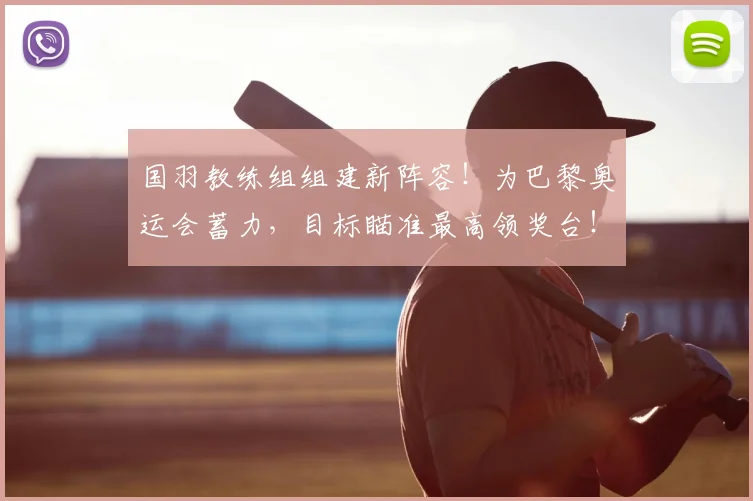 国羽教练组组建新阵容!为巴黎奥运会蓄力,目标瞄准最高领奖台!_20260707013605