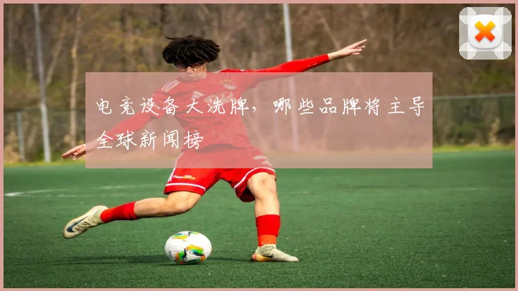 电竞设备大洗牌,哪些品牌将主导全球新闻榜