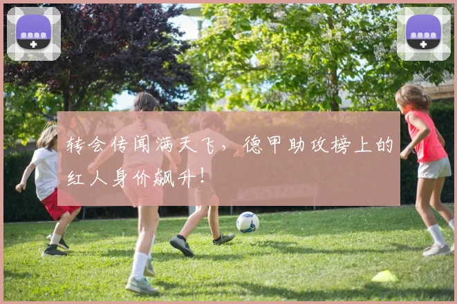 转会传闻满天飞,德甲助攻榜上的红人身价飙升!