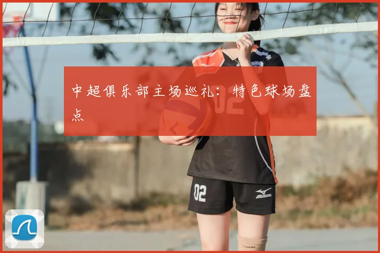 中超俱乐部主场巡礼:特色球场盘点