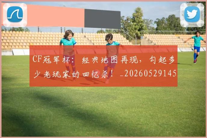 CF冠军杯:经典地图再现,勾起多少老玩家的回忆杀!_20260529145641