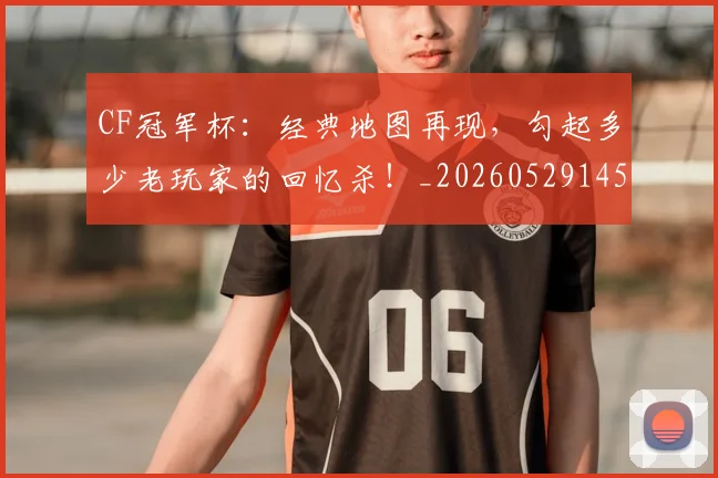 CF冠军杯:经典地图再现,勾起多少老玩家的回忆杀!_20260529145641