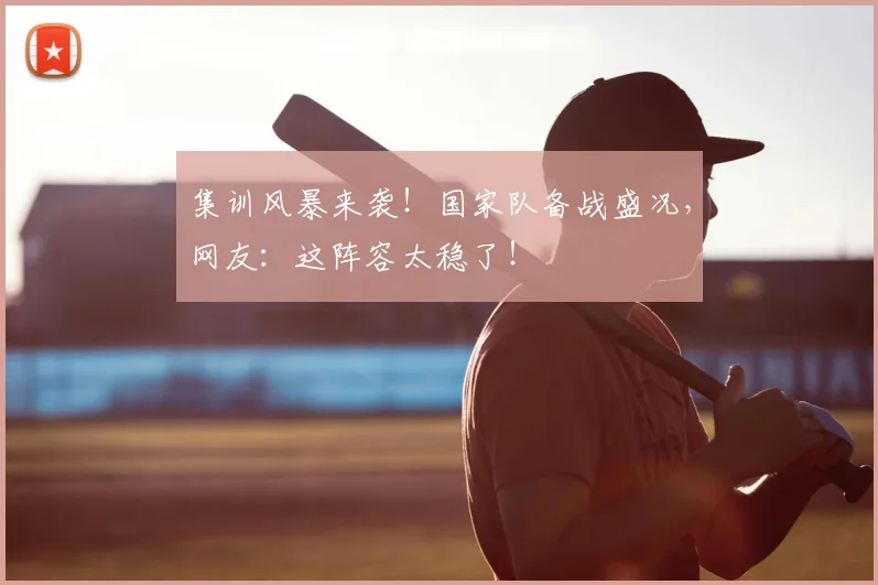 集训风暴来袭!国家队备战盛况,网友:这阵容太稳了!